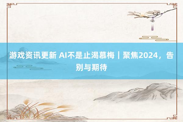 游戏资讯更新 AI不是止渴慕梅｜聚焦2024，告别与期待