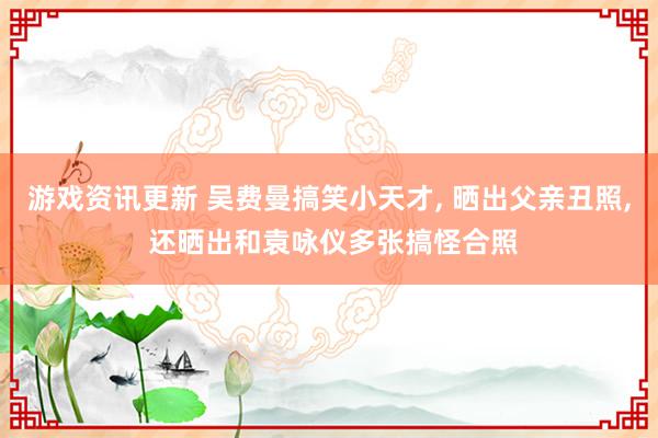 游戏资讯更新 吴费曼搞笑小天才, 晒出父亲丑照, 还晒出和袁咏仪多张搞怪合照