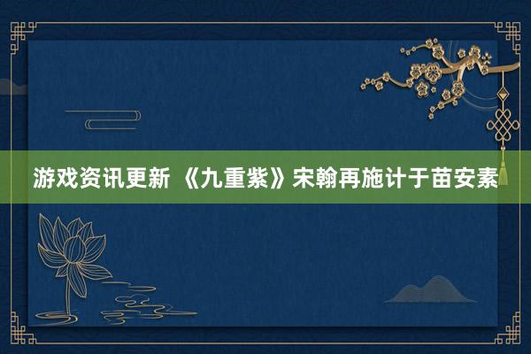 游戏资讯更新 《九重紫》宋翰再施计于苗安素