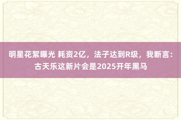 明星花絮曝光 耗资2亿，法子达到R级，我断言：古天乐这新片会是2025开年黑马