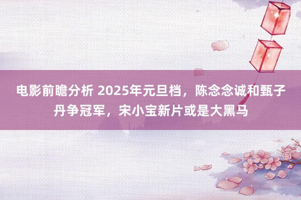 电影前瞻分析 2025年元旦档，陈念念诚和甄子丹争冠军，宋小宝新片或是大黑马