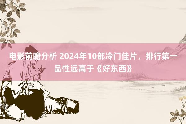 电影前瞻分析 2024年10部冷门佳片，排行第一品性远高于《好东西》