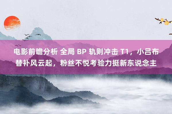 电影前瞻分析 全局 BP 轨则冲击 T1，小吕布替补风云起，粉丝不悦考验力挺新东说念主