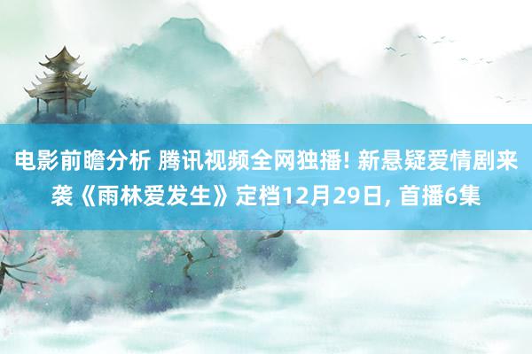 电影前瞻分析 腾讯视频全网独播! 新悬疑爱情剧来袭《雨林爱发生》定档12月29日, 首播6集