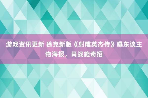 游戏资讯更新 徐克新版《射雕英杰传》曝东谈主物海报，肖战施奇招