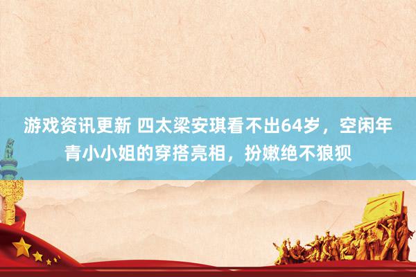 游戏资讯更新 四太梁安琪看不出64岁，空闲年青小小姐的穿搭亮相，扮嫩绝不狼狈