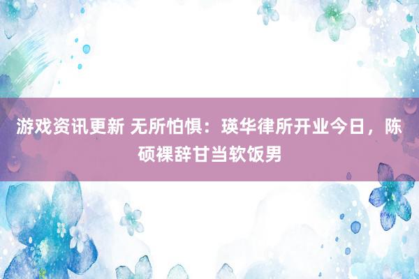 游戏资讯更新 无所怕惧：瑛华律所开业今日，陈硕裸辞甘当软饭男