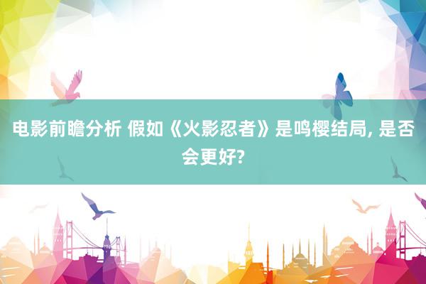 电影前瞻分析 假如《火影忍者》是鸣樱结局, 是否会更好?