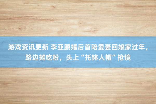 游戏资讯更新 李亚鹏婚后首陪爱妻回娘家过年，路边摊吃粉，头上“托钵人帽”抢镜