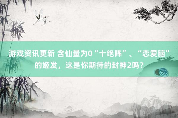 游戏资讯更新 含仙量为0“十绝阵”、“恋爱脑”的姬发，这是你期待的封神2吗？