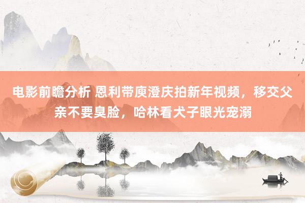 电影前瞻分析 恩利带庾澄庆拍新年视频，移交父亲不要臭脸，哈林看犬子眼光宠溺