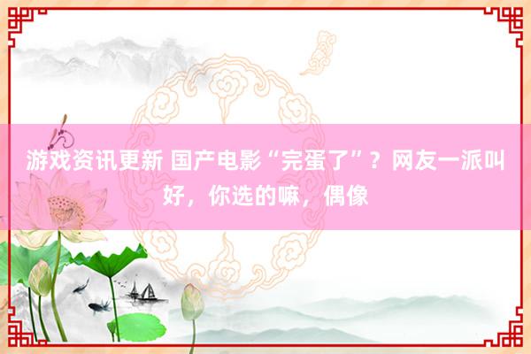 游戏资讯更新 国产电影“完蛋了”？网友一派叫好，你选的嘛，偶像