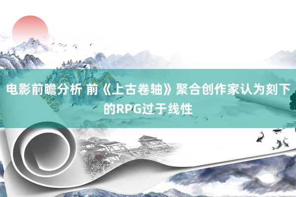 电影前瞻分析 前《上古卷轴》聚合创作家认为刻下的RPG过于线性