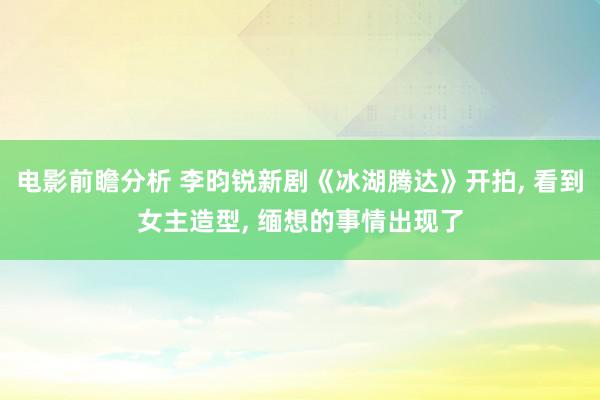 电影前瞻分析 李昀锐新剧《冰湖腾达》开拍, 看到女主造型, 缅想的事情出现了