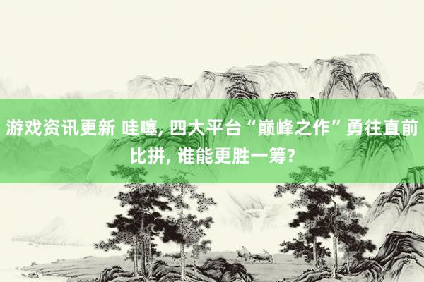 游戏资讯更新 哇噻, 四大平台“巅峰之作”勇往直前比拼, 谁能更胜一筹?