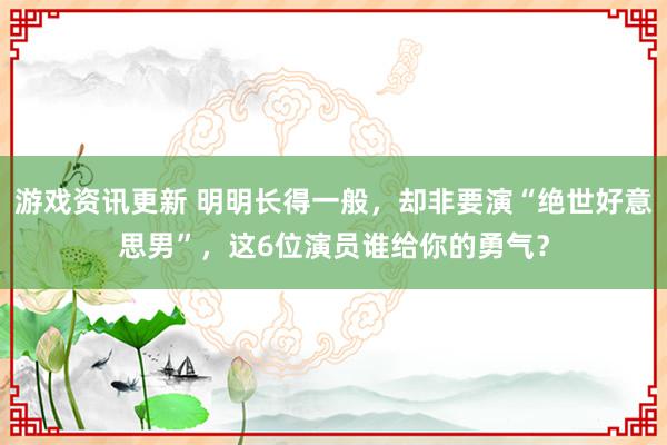 游戏资讯更新 明明长得一般，却非要演“绝世好意思男”，这6位演员谁给你的勇气？