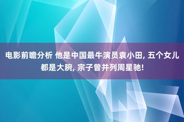 电影前瞻分析 他是中国最牛演员袁小田, 五个女儿都是大腕, 宗子曾并列周星驰!