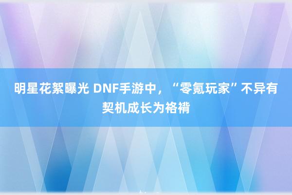 明星花絮曝光 DNF手游中，“零氪玩家”不异有契机成长为袼褙