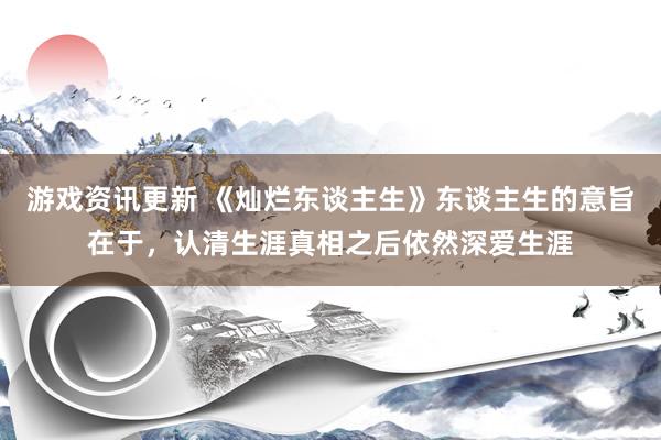 游戏资讯更新 《灿烂东谈主生》东谈主生的意旨在于，认清生涯真相之后依然深爱生涯