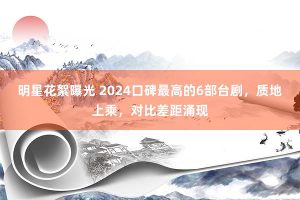 明星花絮曝光 2024口碑最高的6部台剧，质地上乘，对比差距涌现