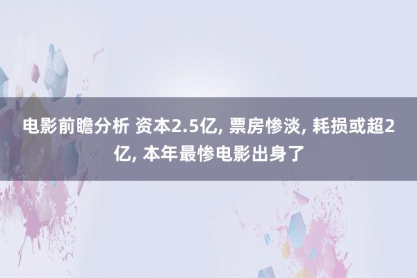 电影前瞻分析 资本2.5亿, 票房惨淡, 耗损或超2亿, 本年最惨电影出身了