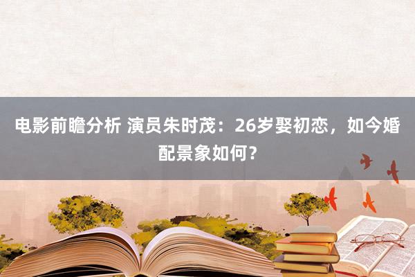 电影前瞻分析 演员朱时茂：26岁娶初恋，如今婚配景象如何？