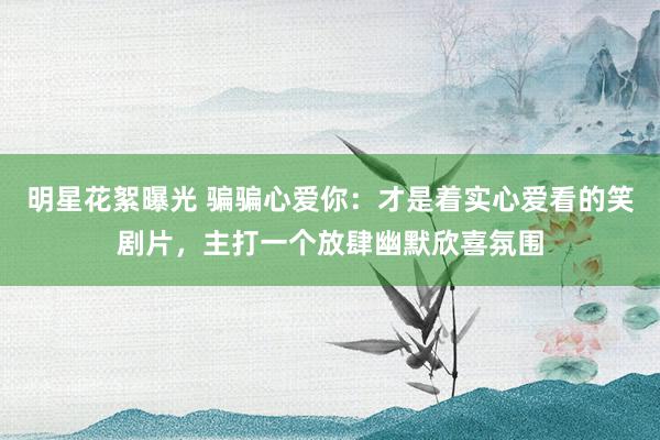 明星花絮曝光 骗骗心爱你：才是着实心爱看的笑剧片，主打一个放肆幽默欣喜氛围