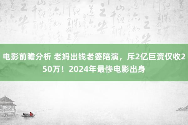 电影前瞻分析 老妈出钱老婆陪演，斥2亿巨资仅收250万！2024年最惨电影出身