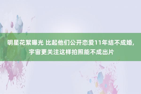 明星花絮曝光 比起他们公开恋爱11年结不成婚, 宇宙更关注这样拍照能不成出片