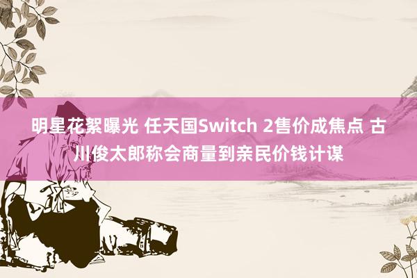 明星花絮曝光 任天国Switch 2售价成焦点 古川俊太郎称会商量到亲民价钱计谋