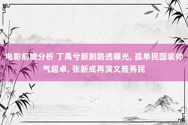 电影前瞻分析 丁禹兮新剧路透曝光, 孤单民国装帅气超卓, 张新成再演文雅莠民