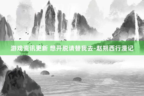 游戏资讯更新 想开脱请替我去-赵朔西行漫记