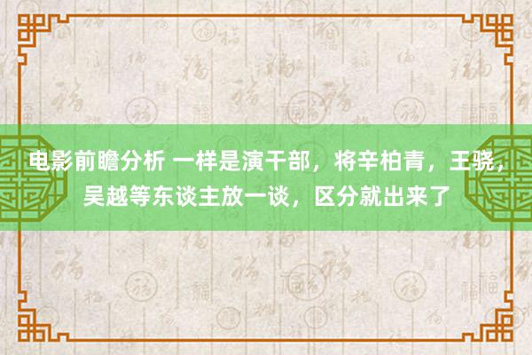 电影前瞻分析 一样是演干部，将辛柏青，王骁，吴越等东谈主放一谈，区分就出来了