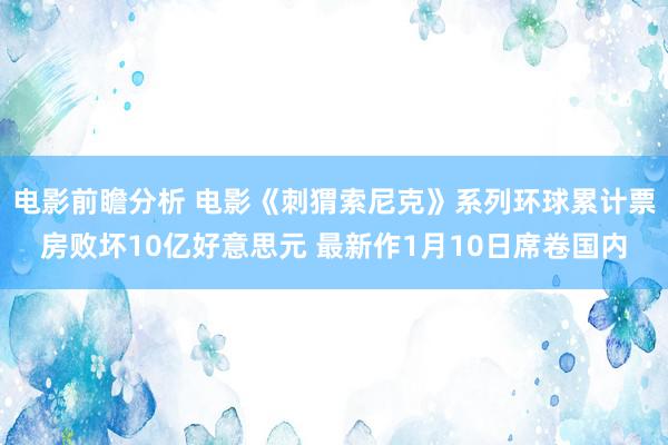 电影前瞻分析 电影《刺猬索尼克》系列环球累计票房败坏10亿好意思元 最新作1月10日席卷国内