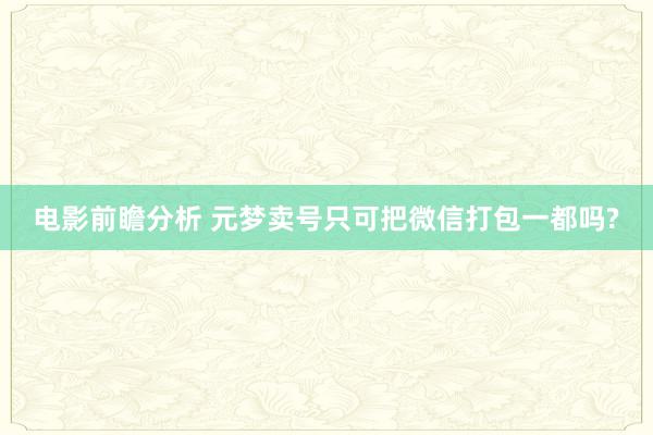 电影前瞻分析 元梦卖号只可把微信打包一都吗?