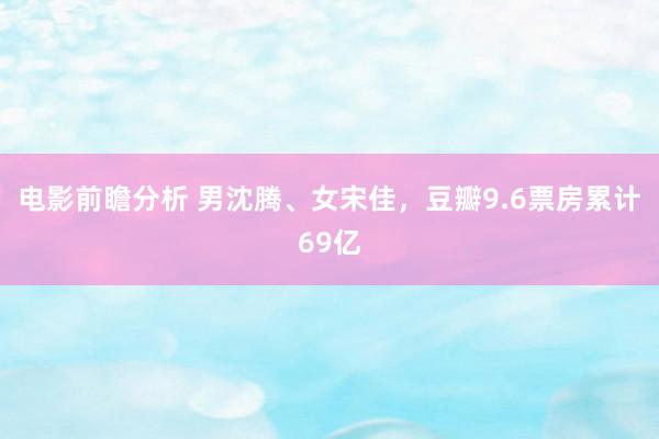 电影前瞻分析 男沈腾、女宋佳，豆瓣9.6票房累计69亿