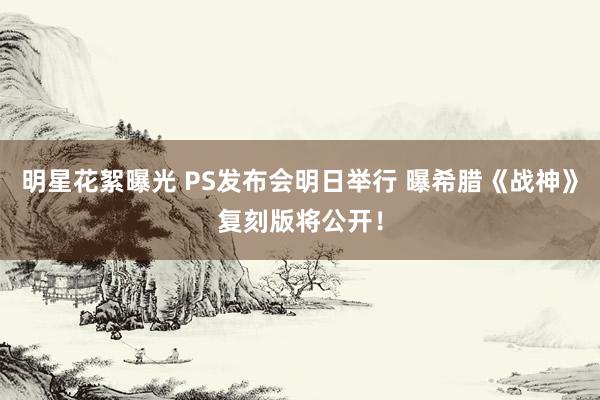 明星花絮曝光 PS发布会明日举行 曝希腊《战神》复刻版将公开！