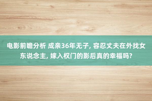 电影前瞻分析 成亲36年无子, 容忍丈夫在外找女东说念主, 嫁入权门的影后真的幸福吗?