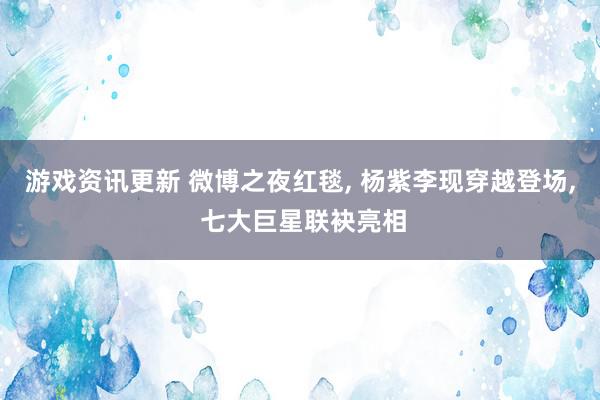 游戏资讯更新 微博之夜红毯, 杨紫李现穿越登场, 七大巨星联袂亮相