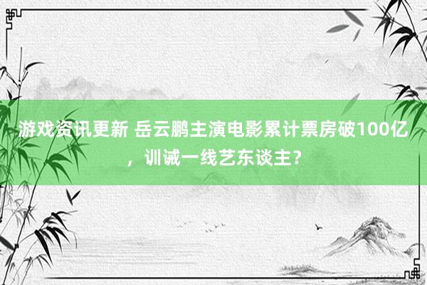 游戏资讯更新 岳云鹏主演电影累计票房破100亿，训诫一线艺东谈主？