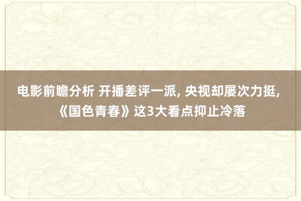 电影前瞻分析 开播差评一派, 央视却屡次力挺, 《国色青春》这3大看点抑止冷落