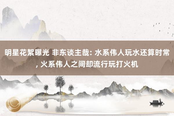 明星花絮曝光 非东谈主哉: 水系伟人玩水还算时常, 火系伟人之间却流行玩打火机