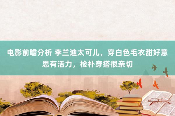 电影前瞻分析 李兰迪太可儿，穿白色毛衣甜好意思有活力，检朴穿搭很亲切