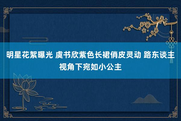 明星花絮曝光 虞书欣紫色长裙俏皮灵动 路东谈主视角下宛如小公主