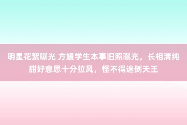 明星花絮曝光 方媛学生本事旧照曝光，长相清纯甜好意思十分拉风，怪不得迷倒天王