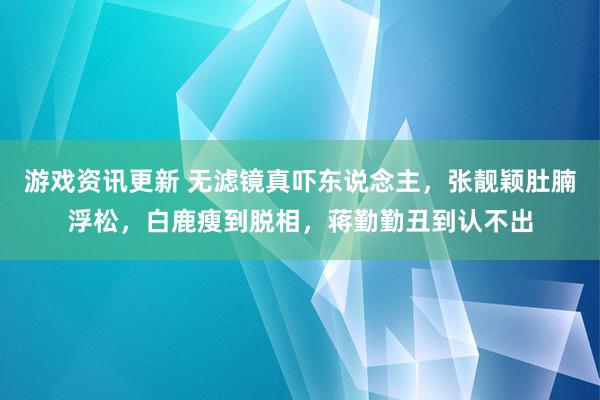 游戏资讯更新 无滤镜真吓东说念主，张靓颖肚腩浮松，白鹿瘦到脱相，蒋勤勤丑到认不出