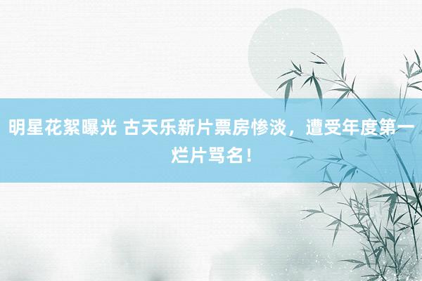 明星花絮曝光 古天乐新片票房惨淡，遭受年度第一烂片骂名！