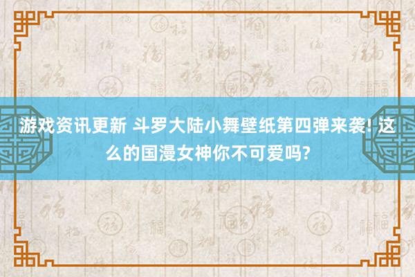 游戏资讯更新 斗罗大陆小舞壁纸第四弹来袭! 这么的国漫女神你不可爱吗?