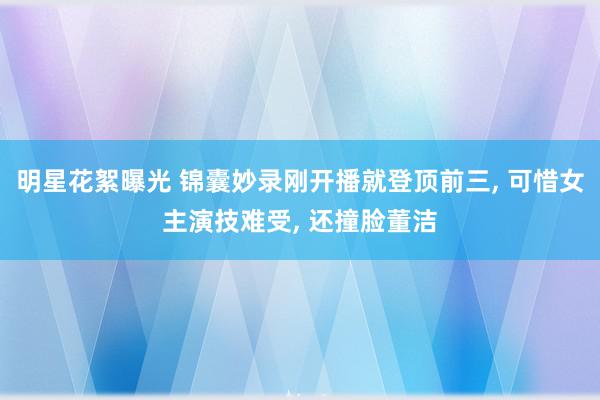 明星花絮曝光 锦囊妙录刚开播就登顶前三, 可惜女主演技难受, 还撞脸董洁