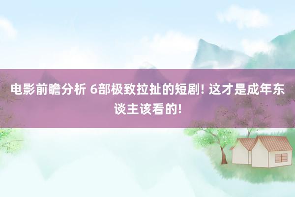 电影前瞻分析 6部极致拉扯的短剧! 这才是成年东谈主该看的!